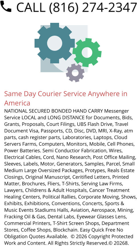 Same Day Courier Service Anywhere in America NATIONAL SECURED BONDED HAND CARRY Messenger Service LOCAL and LONG DISTANCE for Documents, Bids, Grants, Proposals, Court Filings, UBS Flash Drive, Travel Document Visa, Passports, CD, Disc, DVD, MRI, X-Ray, atm parts, cash register parts, Laboratories, Laptops, Cloud Servers Farms, Computers, Monitors, Mobile, Cell Phones, Power Batteries. Semi Conductior Fabrication, Wires, Electrical Cables, Cord, Nano Research, Post Office Mailing, Sleeves, Labels, Motor, Generators, Samples, Parcel, Small Medium Large Oversized Packages, Protypes, Reals Estate Closings, Original Manuscript, Ceritified Letters, Printed Matter, Brochures, Fliers, T-Shirts, Serving Law Firms, Lawyers, Childrens & Adult Hospitals, Cancer Treatment Healing Centers, Political Rallies, Corporate Moving, Shows, Exhibits, Exhibitions, Conventions, Concerts, Sports & Music Events Stadiums Halls, Aviation, Aerospace, Mining, Fracking Oil & Gas, Dental Labs, Eyewear Glasses Lens, Commercial Printers, T-Shirt Screen Shops, Department Stores, Coffee Shops, Blockchain. Easy Quick Free No Obligation Quotes Available.  © 2026 Copyright Protected Work and Content. All Rights Strictly Reserved.© 20268.