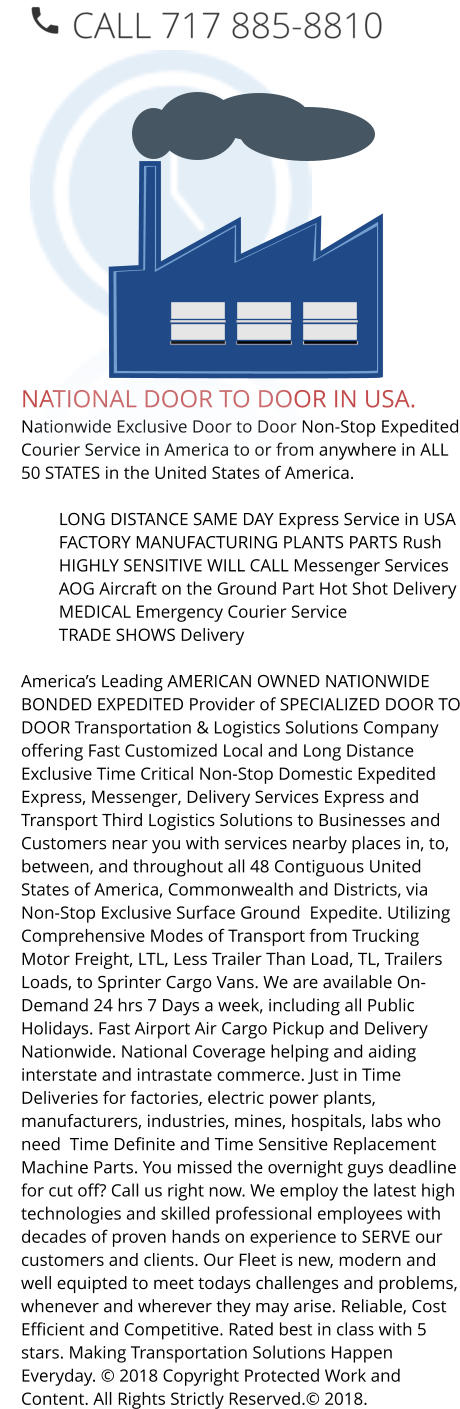 NATIONAL DOOR TO DOOR IN USA. Nationwide Exclusive Door to Door Non-Stop Expedited Courier Service in America to or from anywhere in ALL 50 STATES in the United States of America.   	LONG DISTANCE SAME DAY Express Service in USA 	FACTORY MANUFACTURING PLANTS PARTS Rush 	HIGHLY SENSITIVE WILL CALL Messenger Services 	AOG Aircraft on the Ground Part Hot Shot Delivery 	MEDICAL Emergency Courier Service 	TRADE SHOWS Delivery  America’s Leading AMERICAN OWNED NATIONWIDE BONDED EXPEDITED Provider of SPECIALIZED DOOR TO DOOR Transportation & Logistics Solutions Company offering Fast Customized Local and Long Distance Exclusive Time Critical Non-Stop Domestic Expedited Express, Messenger, Delivery Services Express and Transport Third Logistics Solutions to Businesses and Customers near you with services nearby places in, to, between, and throughout all 48 Contiguous United States of America, Commonwealth and Districts, via Non-Stop Exclusive Surface Ground  Expedite. Utilizing Comprehensive Modes of Transport from Trucking Motor Freight, LTL, Less Trailer Than Load, TL, Trailers Loads, to Sprinter Cargo Vans. We are available On-Demand 24 hrs 7 Days a week, including all Public Holidays. Fast Airport Air Cargo Pickup and Delivery Nationwide. National Coverage helping and aiding interstate and intrastate commerce. Just in Time Deliveries for factories, electric power plants, manufacturers, industries, mines, hospitals, labs who need  Time Definite and Time Sensitive Replacement Machine Parts. You missed the overnight guys deadline for cut off? Call us right now. We employ the latest high technologies and skilled professional employees with decades of proven hands on experience to SERVE our customers and clients. Our Fleet is new, modern and well equipted to meet todays challenges and problems, whenever and wherever they may arise. Reliable, Cost Efficient and Competitive. Rated best in class with 5 stars. Making Transportation Solutions Happen Everyday. © 2018 Copyright Protected Work and Content. All Rights Strictly Reserved.© 2018.