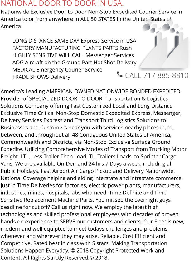 NATIONAL DOOR TO DOOR IN USA. Nationwide Exclusive Door to Door Non-Stop Expedited Courier Service in America to or from anywhere in ALL 50 STATES in the United States of America.   	LONG DISTANCE SAME DAY Express Service in USA 	FACTORY MANUFACTURING PLANTS PARTS Rush 	HIGHLY SENSITIVE WILL CALL Messenger Services 	AOG Aircraft on the Ground Part Hot Shot Delivery 	MEDICAL Emergency Courier Service 	TRADE SHOWS Delivery  America’s Leading AMERICAN OWNED NATIONWIDE BONDED EXPEDITED Provider of SPECIALIZED DOOR TO DOOR Transportation & Logistics Solutions Company offering Fast Customized Local and Long Distance Exclusive Time Critical Non-Stop Domestic Expedited Express, Messenger, Delivery Services Express and Transport Third Logistics Solutions to Businesses and Customers near you with services nearby places in, to, between, and throughout all 48 Contiguous United States of America, Commonwealth and Districts, via Non-Stop Exclusive Surface Ground  Expedite. Utilizing Comprehensive Modes of Transport from Trucking Motor Freight, LTL, Less Trailer Than Load, TL, Trailers Loads, to Sprinter Cargo Vans. We are available On-Demand 24 hrs 7 Days a week, including all Public Holidays. Fast Airport Air Cargo Pickup and Delivery Nationwide. National Coverage helping and aiding interstate and intrastate commerce. Just in Time Deliveries for factories, electric power plants, manufacturers, industries, mines, hospitals, labs who need  Time Definite and Time Sensitive Replacement Machine Parts. You missed the overnight guys deadline for cut off? Call us right now. We employ the latest high technologies and skilled professional employees with decades of proven hands on experience to SERVE our customers and clients. Our Fleet is new, modern and well equipted to meet todays challenges and problems, whenever and wherever they may arise. Reliable, Cost Efficient and Competitive. Rated best in class with 5 stars. Making Transportation Solutions Happen Everyday. © 2018 Copyright Protected Work and Content. All Rights Strictly Reserved.© 2018.