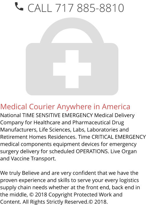 Medical Courier Anywhere in America National TIME SENSITIVE EMERGENCY Medical Delivery Company for Healthcare and Pharmaceutical Drug Manufacturers, Life Sciences, Labs, Laboratories and Retirement Homes Residences. Time CRITICAL EMERGENCY medical components equipment devices for emergency surgery delivery for scheduled OPERATIONS. Live Organ and Vaccine Transport.     We truly Believe and are very confident that we have the proven experience and skills to serve your every logistics supply chain needs whether at the front end, back end in the middle, © 2018 Copyright Protected Work and Content. All Rights Strictly Reserved.© 2018.