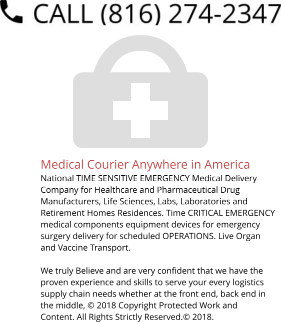 Medical Courier Anywhere in America National TIME SENSITIVE EMERGENCY Medical Delivery Company for Healthcare and Pharmaceutical Drug Manufacturers, Life Sciences, Labs, Laboratories and Retirement Homes Residences. Time CRITICAL EMERGENCY medical components equipment devices for emergency surgery delivery for scheduled OPERATIONS. Live Organ and Vaccine Transport.     We truly Believe and are very confident that we have the proven experience and skills to serve your every logistics supply chain needs whether at the front end, back end in the middle, © 2018 Copyright Protected Work and Content. All Rights Strictly Reserved.© 2018.