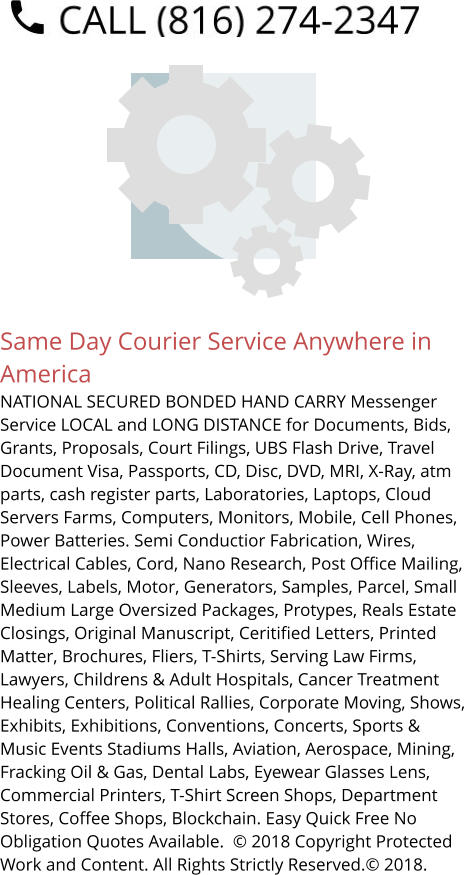 Same Day Courier Service Anywhere in America NATIONAL SECURED BONDED HAND CARRY Messenger Service LOCAL and LONG DISTANCE for Documents, Bids, Grants, Proposals, Court Filings, UBS Flash Drive, Travel Document Visa, Passports, CD, Disc, DVD, MRI, X-Ray, atm parts, cash register parts, Laboratories, Laptops, Cloud Servers Farms, Computers, Monitors, Mobile, Cell Phones, Power Batteries. Semi Conductior Fabrication, Wires, Electrical Cables, Cord, Nano Research, Post Office Mailing, Sleeves, Labels, Motor, Generators, Samples, Parcel, Small Medium Large Oversized Packages, Protypes, Reals Estate Closings, Original Manuscript, Ceritified Letters, Printed Matter, Brochures, Fliers, T-Shirts, Serving Law Firms, Lawyers, Childrens & Adult Hospitals, Cancer Treatment Healing Centers, Political Rallies, Corporate Moving, Shows, Exhibits, Exhibitions, Conventions, Concerts, Sports & Music Events Stadiums Halls, Aviation, Aerospace, Mining, Fracking Oil & Gas, Dental Labs, Eyewear Glasses Lens, Commercial Printers, T-Shirt Screen Shops, Department Stores, Coffee Shops, Blockchain. Easy Quick Free No Obligation Quotes Available.  © 2018 Copyright Protected Work and Content. All Rights Strictly Reserved.© 2018.