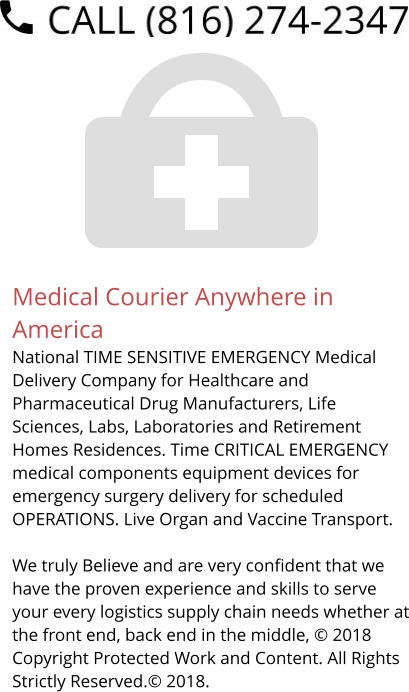 Medical Courier Anywhere in America National TIME SENSITIVE EMERGENCY Medical Delivery Company for Healthcare and Pharmaceutical Drug Manufacturers, Life Sciences, Labs, Laboratories and Retirement Homes Residences. Time CRITICAL EMERGENCY medical components equipment devices for emergency surgery delivery for scheduled OPERATIONS. Live Organ and Vaccine Transport.     We truly Believe and are very confident that we have the proven experience and skills to serve your every logistics supply chain needs whether at the front end, back end in the middle, © 2018 Copyright Protected Work and Content. All Rights Strictly Reserved.© 2018.