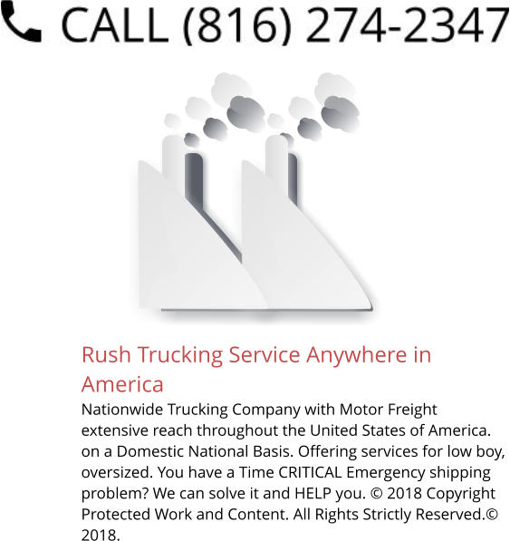 Rush Trucking Service Anywhere in America Nationwide Trucking Company with Motor Freight extensive reach throughout the United States of America. on a Domestic National Basis. Offering services for low boy, oversized. You have a Time CRITICAL Emergency shipping problem? We can solve it and HELP you. © 2018 Copyright Protected Work and Content. All Rights Strictly Reserved.© 2018.
