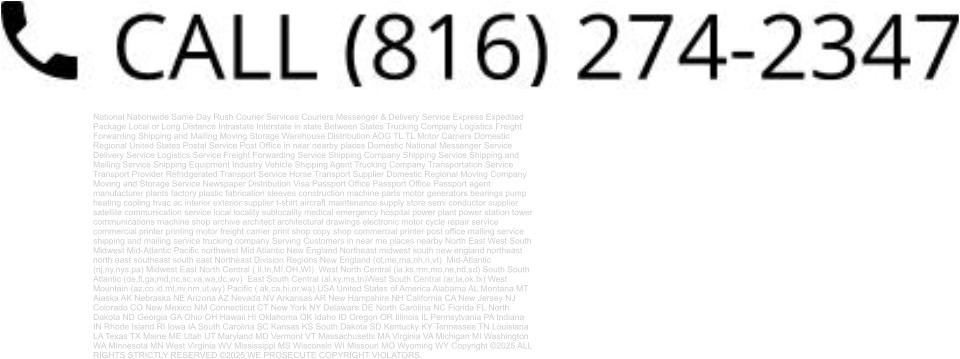 National Nationwide Same Day Rush Courier Services Couriers Messenger & Delivery Service Express Expedited Package Local or Long Distance Intrastate Interstate in state Between States Trucking Company Logistics Freight Forwarding Shipping and Mailing Moving Storage Warehouse Distribution AOG TL TL Motor Carriers Domestic Regional United States Postal Service Post Office in near nearby places Domestic National Messenger Service Delivery Service Logistics Service Freight Forwarding Service Shipping Company Shipping Service Shipping and Mailing Service Shipping Equipment Industry Vehicle Shipping Agent Trucking Company Transportation Service Transport Provider Refridgerated Transport Service Horse Transport Supplier Domestic Regional Moving Company Moving and Storage Service Newspaper Distribution Visa Passport Office Passport Office Passport agent manufacturer plants factory plastic fabrication sleeves construction machine parts motor generators bearings pump heating cooling hvac ac interior exterior supplier t-shirt aircraft maintenance supply store semi conductor supplier satellite communication service local locality sublocality medical emergency hospital power plant power station tower communications machine shop archive architect architectural drawings electronic motor cycle repair service commercial printer printing motor freight carrier print shop copy shop commercial printer post office mailing service shipping and mailing service trucking company Serving Customers in near me places nearby North East West South Midwest Mid-Atlantic Pacific northwest Mid Atlantic New England Northeast midwest south new england northeast north east southeast south east Northeast Division Regions New England (ct,me,ma,nh,ri,vt)  Mid-Atlantic (nj,ny,nys,pa) Midwest East North Central ( Il,In,MI,OH,WI)  West North Central (ia,ks,mn,mo,ne,nd,sd) South South Atlantic (de,fl,ga,md,nc,sc,va,wa,dc,wv)  East South Central (al,ky,ms,tn)West South Central (ar,la,ok,tx) West Mountain (az,co,id,mt,nv,nm,ut,wy) Pacific ( ak,ca,hi,or,wa) USA United States of America Alabama AL Montana MT Alaska AK Nebraska NE Arizona AZ Nevada NV Arkansas AR New Hampshire NH California CA New Jersey NJ Colorado CO New Mexico NM Connecticut CT New York NY Delaware DE North Carolina NC Florida FL North Dakota ND Georgia GA Ohio OH Hawaii HI Oklahoma OK Idaho ID Oregon OR Illinois IL Pennsylvania PA Indiana IN Rhode Island RI Iowa IA South Carolina SC Kansas KS South Dakota SD Kentucky KY Tennessee TN Louisiana LA Texas TX Maine ME Utah UT Maryland MD Vermont VT Massachusetts MA Virginia VA Michigan MI Washington WA Minnesota MN West Virginia WV Mississippi MS Wisconsin WI Missouri MO Wyoming WY Copyright ©2025 ALL RIGHTS STRICTLY RESERVED ©2025 WE PROSECUTE COPYRIGHT VIOLATORS.