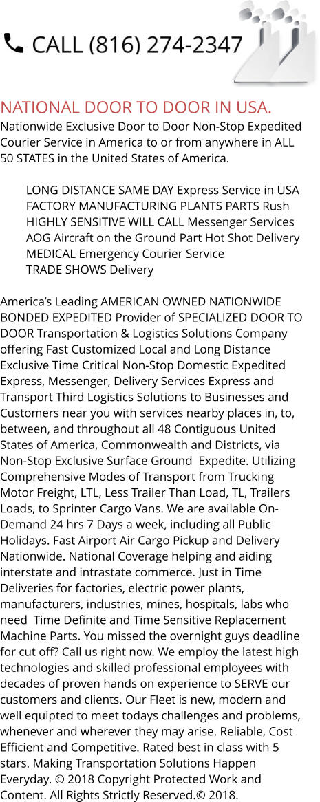 NATIONAL DOOR TO DOOR IN USA. Nationwide Exclusive Door to Door Non-Stop Expedited Courier Service in America to or from anywhere in ALL 50 STATES in the United States of America.   	LONG DISTANCE SAME DAY Express Service in USA 	FACTORY MANUFACTURING PLANTS PARTS Rush 	HIGHLY SENSITIVE WILL CALL Messenger Services 	AOG Aircraft on the Ground Part Hot Shot Delivery 	MEDICAL Emergency Courier Service 	TRADE SHOWS Delivery  America’s Leading AMERICAN OWNED NATIONWIDE BONDED EXPEDITED Provider of SPECIALIZED DOOR TO DOOR Transportation & Logistics Solutions Company offering Fast Customized Local and Long Distance Exclusive Time Critical Non-Stop Domestic Expedited Express, Messenger, Delivery Services Express and Transport Third Logistics Solutions to Businesses and Customers near you with services nearby places in, to, between, and throughout all 48 Contiguous United States of America, Commonwealth and Districts, via Non-Stop Exclusive Surface Ground  Expedite. Utilizing Comprehensive Modes of Transport from Trucking Motor Freight, LTL, Less Trailer Than Load, TL, Trailers Loads, to Sprinter Cargo Vans. We are available On-Demand 24 hrs 7 Days a week, including all Public Holidays. Fast Airport Air Cargo Pickup and Delivery Nationwide. National Coverage helping and aiding interstate and intrastate commerce. Just in Time Deliveries for factories, electric power plants, manufacturers, industries, mines, hospitals, labs who need  Time Definite and Time Sensitive Replacement Machine Parts. You missed the overnight guys deadline for cut off? Call us right now. We employ the latest high technologies and skilled professional employees with decades of proven hands on experience to SERVE our customers and clients. Our Fleet is new, modern and well equipted to meet todays challenges and problems, whenever and wherever they may arise. Reliable, Cost Efficient and Competitive. Rated best in class with 5 stars. Making Transportation Solutions Happen Everyday. © 2018 Copyright Protected Work and Content. All Rights Strictly Reserved.© 2018.