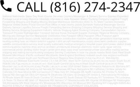 National Nationwide Same Day Rush Courier Services Couriers Messenger & Delivery Service Express Expedited Package Local or Long Distance Intrastate Interstate in state Between States Trucking Company Logistics Freight Forwarding Shipping and Mailing Moving Storage Warehouse Distribution AOG TL TL Motor Carriers Domestic Regional United States Postal Service Post Office in near nearby places Domestic National Messenger Service Delivery Service Logistics Service Freight Forwarding Service Shipping Company Shipping Service Shipping and Mailing Service Shipping Equipment Industry Vehicle Shipping Agent Trucking Company Transportation Service Transport Provider Refridgerated Transport Service Horse Transport Supplier Domestic Regional Moving Company Moving and Storage Service Newspaper Distribution Visa Passport Office Passport Office Passport agent manufacturer plants factory plastic fabrication sleeves construction machine parts motor generators bearings pump heating cooling hvac ac interior exterior supplier t-shirt aircraft maintenance supply store semi conductor supplier satellite communication service local locality sublocality medical emergency hospital power plant power station tower communications machine shop archive architect architectural drawings electronic motor cycle repair service commercial printer printing motor freight carrier print shop copy shop commercial printer post office mailing service shipping and mailing service trucking company Serving Customers in near me places nearby North East West South Midwest Mid-Atlantic Pacific northwest Mid Atlantic New England Northeast midwest south new england northeast north east southeast south east Northeast Division Regions New England (ct,me,ma,nh,ri,vt)  Mid-Atlantic (nj,ny,nys,pa) Midwest East North Central ( Il,In,MI,OH,WI)  West North Central (ia,ks,mn,mo,ne,nd,sd) South South Atlantic (de,fl,ga,md,nc,sc,va,wa,dc,wv)  East South Central (al,ky,ms,tn)West South Central (ar,la,ok,tx) West Mountain (az,co,id,mt,nv,nm,ut,wy) Pacific ( ak,ca,hi,or,wa) USA United States of America Alabama AL Montana MT Alaska AK Nebraska NE Arizona AZ Nevada NV Arkansas AR New Hampshire NH California CA New Jersey NJ Colorado CO New Mexico NM Connecticut CT New York NY Delaware DE North Carolina NC Florida FL North Dakota ND Georgia GA Ohio OH Hawaii HI Oklahoma OK Idaho ID Oregon OR Illinois IL Pennsylvania PA Indiana IN Rhode Island RI Iowa IA South Carolina SC Kansas KS South Dakota SD Kentucky KY Tennessee TN Louisiana LA Texas TX Maine ME Utah UT Maryland MD Vermont VT Massachusetts MA Virginia VA Michigan MI Washington WA Minnesota MN West Virginia WV Mississippi MS Wisconsin WI Missouri MO Wyoming WY Copyright ©2025 ALL RIGHTS STRICTLY RESERVED ©2025 WE PROSECUTE COPYRIGHT VIOLATORS.