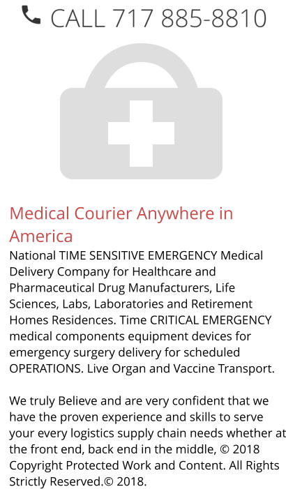 Medical Courier Anywhere in America National TIME SENSITIVE EMERGENCY Medical Delivery Company for Healthcare and Pharmaceutical Drug Manufacturers, Life Sciences, Labs, Laboratories and Retirement Homes Residences. Time CRITICAL EMERGENCY medical components equipment devices for emergency surgery delivery for scheduled OPERATIONS. Live Organ and Vaccine Transport.     We truly Believe and are very confident that we have the proven experience and skills to serve your every logistics supply chain needs whether at the front end, back end in the middle, © 2018 Copyright Protected Work and Content. All Rights Strictly Reserved.© 2018.
