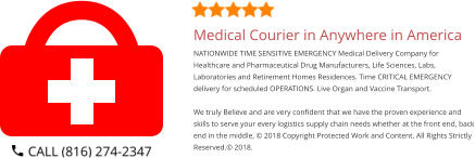 Medical Courier in Anywhere in America NATIONWIDE TIME SENSITIVE EMERGENCY Medical Delivery Company for Healthcare and Pharmaceutical Drug Manufacturers, Life Sciences, Labs, Laboratories and Retirement Homes Residences. Time CRITICAL EMERGENCY delivery for scheduled OPERATIONS. Live Organ and Vaccine Transport.     We truly Believe and are very confident that we have the proven experience and skills to serve your every logistics supply chain needs whether at the front end, back end in the middle, © 2018 Copyright Protected Work and Content. All Rights Strictly Reserved.© 2018.