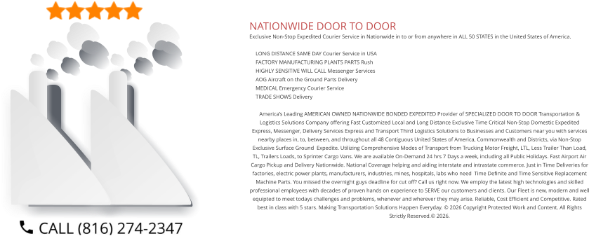NATIONWIDE DOOR TO DOOR Exclusive Non-Stop Expedited Courier Service in Nationwide in to or from anywhere in ALL 50 STATES in the United States of America.   	LONG DISTANCE SAME DAY Courier Service in USA 	FACTORY MANUFACTURING PLANTS PARTS Rush 	HIGHLY SENSITIVE WILL CALL Messenger Services 	AOG Aircraft on the Ground Parts Delivery 	MEDICAL Emergency Courier Service 	TRADE SHOWS Delivery  America’s Leading AMERICAN OWNED NATIONWIDE BONDED EXPEDITED Provider of SPECIALIZED DOOR TO DOOR Transportation & Logistics Solutions Company offering Fast Customized Local and Long Distance Exclusive Time Critical Non-Stop Domestic Expedited Express, Messenger, Delivery Services Express and Transport Third Logistics Solutions to Businesses and Customers near you with services nearby places in, to, between, and throughout all 48 Contiguous United States of America, Commonwealth and Districts, via Non-Stop Exclusive Surface Ground  Expedite. Utilizing Comprehensive Modes of Transport from Trucking Motor Freight, LTL, Less Trailer Than Load, TL, Trailers Loads, to Sprinter Cargo Vans. We are available On-Demand 24 hrs 7 Days a week, including all Public Holidays. Fast Airport Air Cargo Pickup and Delivery Nationwide. National Coverage helping and aiding interstate and intrastate commerce. Just in Time Deliveries for factories, electric power plants, manufacturers, industries, mines, hospitals, labs who need  Time Definite and Time Sensitive Replacement Machine Parts. You missed the overnight guys deadline for cut off? Call us right now. We employ the latest high technologies and skilled professional employees with decades of proven hands on experience to SERVE our customers and clients. Our Fleet is new, modern and well equipted to meet todays challenges and problems, whenever and wherever they may arise. Reliable, Cost Efficient and Competitive. Rated best in class with 5 stars. Making Transportation Solutions Happen Everyday. © 2026 Copyright Protected Work and Content. All Rights Strictly Reserved.© 2026.
